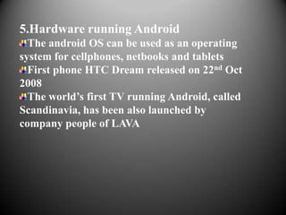 5.Hardware running Android
  The android OS can be used as an operating
system for cellphones, netbooks and tablets
  First phone HTC Dream released on 22nd Oct
2008
  The world’s first TV running Android, called
Scandinavia, has been also launched by
company people of LAVA
 