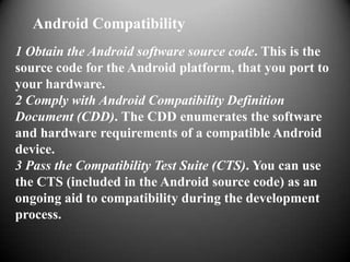 Android Compatibility
1 Obtain the Android software source code. This is the
source code for the Android platform, that you port to
your hardware.
2 Comply with Android Compatibility Definition
Document (CDD). The CDD enumerates the software
and hardware requirements of a compatible Android
device.
3 Pass the Compatibility Test Suite (CTS). You can use
the CTS (included in the Android source code) as an
ongoing aid to compatibility during the development
process.
 