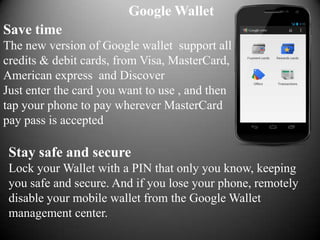 Google Wallet
Save time
The new version of Google wallet support all
credits & debit cards, from Visa, MasterCard,
American express and Discover
Just enter the card you want to use , and then
tap your phone to pay wherever MasterCard
pay pass is accepted

 Stay safe and secure
 Lock your Wallet with a PIN that only you know, keeping
 you safe and secure. And if you lose your phone, remotely
 disable your mobile wallet from the Google Wallet
 management center.
 