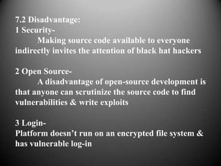 7.2 Disadvantage:
1 Security-
      Making source code available to everyone
indirectly invites the attention of black hat hackers

2 Open Source-
      A disadvantage of open-source development is
that anyone can scrutinize the source code to find
vulnerabilities & write exploits

3 Login-
Platform doesn’t run on an encrypted file system &
has vulnerable log-in
 