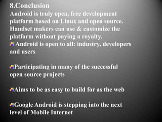 8.Conclusion
Android is truly open, free development
platform based on Linux and open source.
Handset makers can use & customize the
platform without paying a royalty.
  Android is open to all: industry, developers
and users

 Participating in many of the successful
open source projects

 Aims to be as easy to build for as the web

  Google Android is stepping into the next
level of Mobile Internet
 