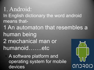 1. Android:
In English dictionary the word android
means that-
1 An automaton that resembles a
human being
2 mechanical man or
humanoid…….etc
• A software platform and
  operating system for mobile
  devices
 