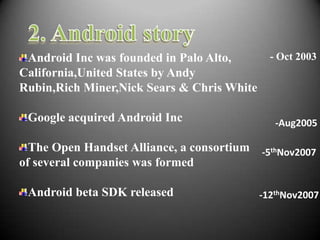 Android Inc was founded in Palo Alto,        - Oct 2003
California,United States by Andy
Rubin,Rich Miner,Nick Sears & Chris White

 Google acquired Android Inc                   -Aug2005

  The Open Handset Alliance, a consortium -5thNov2007
of several companies was formed

 Android beta SDK released                  -12thNov2007
 