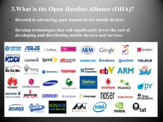 3.What is the Open Handset Alliance (OHA)?
• Devoted to advancing open standards for mobile devices

• Develop technologies that will significantly lower the cost of
  developing and distributing mobile devices and services
 