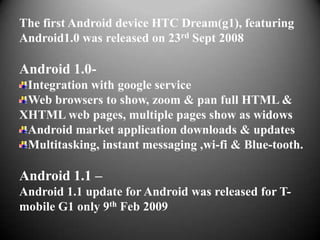 The first Android device HTC Dream(g1), featuring
Android1.0 was released on 23rd Sept 2008

Android 1.0-
 Integration with google service
 Web browsers to show, zoom & pan full HTML &
XHTML web pages, multiple pages show as widows
 Android market application downloads & updates
 Multitasking, instant messaging ,wi-fi & Blue-tooth.

Android 1.1 –
Android 1.1 update for Android was released for T-
mobile G1 only 9th Feb 2009
 