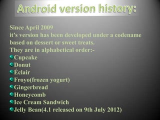 Since April 2009
it’s version has been developed under a codename
based on dessert or sweet treats.
They are in alphabetical order:-
  Cupcake
  Donut
  Éclair
  Froyo(frozen yogurt)
  Gingerbread
  Honeycomb
  Ice Cream Sandwich
  Jelly Bean(4.1 released on 9th July 2012)
 