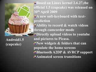 Based on Linux kernel 2.6.27,the
             official 1.5 (cupcake) was released on
             30th April 2009
               A new soft-keyboard with text-
             prediction
               Ability to record & watch videos
             through camcorder mode
               Directly upload videos to youtube
Android1.5   and pictures to Picasa.
(cupcake)      New widgets & folders that can
             populate the home screens
               Bluetooth A2DP & AVRCP support
               Animated screen transitions
 