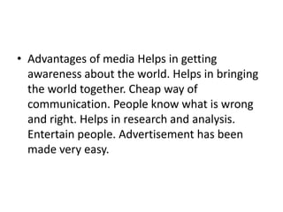 • Advantages of media Helps in getting
  awareness about the world. Helps in bringing
  the world together. Cheap way of
  communication. People know what is wrong
  and right. Helps in research and analysis.
  Entertain people. Advertisement has been
  made very easy.
 