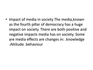 • Impact of media in society The media,known
  as the fourth pillar of democracy has a huge
  impact on society. There are both positive and
  negative impacts media has on society. Some
  are media effects are changes in: .knowledge
  .Attitude .behaviour
 