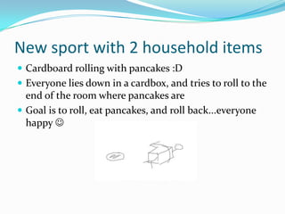 New sport with 2 household items
 Cardboard rolling with pancakes :D
 Everyone lies down in a cardbox, and tries to roll to the
  end of the room where pancakes are
 Goal is to roll, eat pancakes, and roll back...everyone
  happy 
 