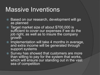 Massive Inventions
Based on our research, development will go
as planned
Target market size of about $700.000 is
sufficient to cover our expenses if we do the
job right, as well as to insure the company
growth
Implementation will take 4 months in average,
and extra income will be generated through
support systems
Survey has showed that customers are more
than willing to pay for the system that works,
which will ensure our standing out in the vast
sea of competition