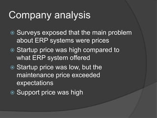 Company analysis
Surveys exposed that the main problem
about ERP systems were prices
Startup price was high compared to
what ERP system offered
Startup price was low, but the
maintenance price exceeded
expectations
Support price was high