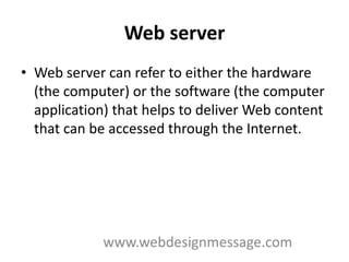Web server
• Web server can refer to either the hardware
  (the computer) or the software (the computer
  application) that helps to deliver Web content
  that can be accessed through the Internet.




             www.webdesignmessage.com
 