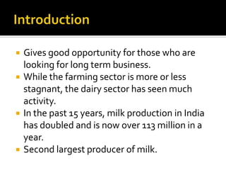    Gives good opportunity for those who are
    looking for long term business.
   While the farming sector is more or less
    stagnant, the dairy sector has seen much
    activity.
   In the past 15 years, milk production in India
    has doubled and is now over 113 million in a
    year.
   Second largest producer of milk.
 