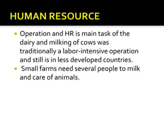    Operation and HR is main task of the
    dairy and milking of cows was
    traditionally a labor-intensive operation
    and still is in less developed countries.
   Small farms need several people to milk
    and care of animals.
 