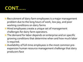  Recruitment of dairy farm employees is a major management
  problem due to the long hours of work, low pay, and poor
  working conditions on dairy farms
 Hired employees create a unique set of management
  challenges for dairy farm operators.
 The demand for labor depends on enterprise and on specific
  growing conditions that determine when and how much labor
  is required.
 Availability of full-time employees is the most common pre-
  expansion human resource management challenge that dairy
  producers face
 