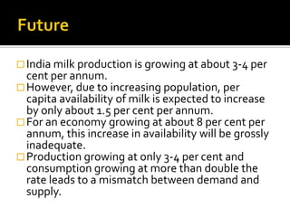  India milk production is growing at about 3-4 per
  cent per annum.
 However, due to increasing population, per
  capita availability of milk is expected to increase
  by only about 1.5 per cent per annum.
 For an economy growing at about 8 per cent per
  annum, this increase in availability will be grossly
  inadequate.
 Production growing at only 3-4 per cent and
  consumption growing at more than double the
  rate leads to a mismatch between demand and
  supply.
 