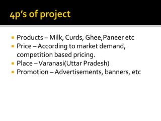    Products – Milk, Curds, Ghee,Paneer etc
   Price – According to market demand,
    competition based pricing.
   Place – Varanasi(Uttar Pradesh)
   Promotion – Advertisements, banners, etc
 