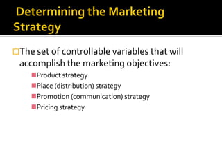 The set of controllable variables that will
 accomplish the marketing objectives:
    Product strategy
    Place (distribution) strategy
    Promotion (communication) strategy
    Pricing strategy
 