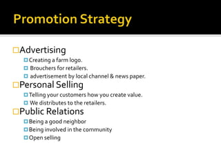 Advertising
   Creating a farm logo.
   Brouchers for retailers.
   advertisement by local channel & news paper.
Personal Selling
   Telling your customers how you create value.
   We distributes to the retailers.
Public Relations
   Being a good neighbor
   Being involved in the community
   Open selling
 