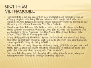 GIỚI THIỆU
VIETNAMOBILE
   Vietnamobile là kết quả của sự hợp tác giữa Hutchinson Telecom Group và
    Công ty cổ phần viễn thông Hà Nội, Vietnamobile là một thành viên của
    Hutchinson Asia Telecom,bao gồm các nhà cung cấp viễn thông di động tại các
    thị trường mới nổi như Indonesia, Việt Nam, Srilanka.
   Hutchinson Asia Telecom hiện là thành viên chính của chi nhánh viễn thông
    thuộc tập đoàn Hutchinson Whoampa , bao gồm 3 Group –tập đoàn triển khai
    các hoạt động 3G tại Australia , Áo, Đan Mạch, Hồng Công, Ireland, Italy,
    Macau, Thụy Điển và Vương quốc Anh
   Mạng di động GSM ( The Global System for Mobile Communication ) đang
    trong thời kì phát triển nhanh tại Việt Nam kể từ khi chính thức giới thiệu dịch
    vụ tới người tiêu dùng vào tháng 4/2009.
   Vietnamobile chú trọng nâng cao chất lượng mạng, giới thiệu các gói cước cạnh
    tranh, dịch vụ chăm sóc khách hàng tiêu chuẩn quốc tế, thong qua mạng lưới
    phân phối toàn quốc dưới thương hiệu “ Vienamobile”.
   Vietnamobile đang có vị thế vững chắc để gia tăng thị phần và xây dựng xu
    hướng phát triển mới tại thị trường viễn thông Việt Nam.
 