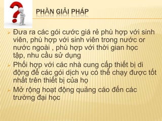 PHẦN GIẢI PHÁP

 Đưa ra các gói cước giá rẻ phù hợp với sinh
  viên, phù hợp với sinh viên trong nước or
  nước ngoài , phù hợp với thời gian học
  tập, nhu cầu sử dụng
 Phối hợp với các nhà cung cấp thiết bị di
  động để các gói dịch vụ có thể chạy được tốt
  nhất trên thiết bị của họ
 Mở rộng hoạt động quảng cáo đến các
  trường đại học
 