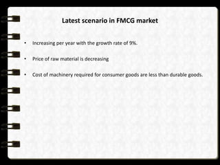 Latest scenario in FMCG market
•

Increasing per year with the growth rate of 9%.

•

Price of raw material is decreasing

•

Cost of machinery required for consumer goods are less than durable goods.

 