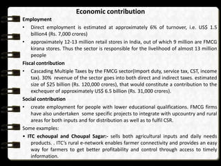 Economic contribution
Employment
• Direct employment is estimated at approximately 6% of turnover, i.e. US$ 1.5
billion4 (Rs. 7,000 crores)
• approximately 12-13 million retail stores in India, out of which 9 million are FMCG
kirana stores. Thus the sector is responsible for the livelihood of almost 13 million
people
Fiscal contribution
• Cascading Multiple Taxes by the FMCG sector(Import duty, service tax, CST, income
tax). 30% revenue of the sector goes into both direct and indirect taxes. estimated
size of $25 billion (Rs. 120,000 crores), that would constitute a contribution to the
exchequer of approximately US$ 6.5 billion (Rs. 31,000 crores).
Social contribution
• create employment for people with lower educational qualifications. FMCG firms
have also undertaken some specific projects to integrate with upcountry and rural
areas for both inputs and for distribution as well as to fulfil CSR.
Some examples:
• ITC echoupal and Choupal Sagar:- sells both agricultural inputs and daily needs
products. . ITC’s rural e-network enables farmer connectivity and provides an easy
way for farmers to get better profitability and control through access to timely
information.

 