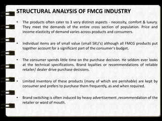 STRUCTURAL ANALYSIS OF FMCG INDUSTRY
•

The products often cater to 3 very distinct aspects - necessity, comfort & luxury.
They meet the demands of the entire cross section of population. Price and
income elasticity of demand varies across products and consumers.

•

Individual items are of small value (small SKU's) although all FMCG products put
together account for a significant part of the consumer's budget.

•

The consumer spends little time on the purchase decision. He seldom ever looks
at the technical specifications. Brand loyalties or recommendations of reliable
retailer/ dealer drive purchase decisions.

•

Limited inventory of these products (many of which are perishable) are kept by
consumer and prefers to purchase them frequently, as and when required.

•

Brand switching is often induced by heavy advertisement ,recommendation of the
retailer or word of mouth.

 