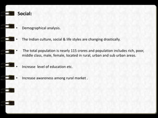 Social:
•

Demographical analysis.

•

The Indian culture, social & life styles are changing drastically.

•

The total population is nearly 115 crores and population includes rich, poor,
middle class, male, female, located in rural, urban and sub urban areas.

•

Increase level of education etc.

•

Increase awareness among rural market .

 