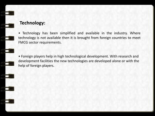 Technology:
• Technology has been simplified and available in the industry. Where
technology is not available then it is brought from foreign countries to meet
FMCG sector requirements.

• Foreign players help in high technological development. With research and
development facilities the new technologies are developed alone or with the
help of foreign players.

 