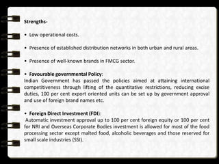 Strengths• Low operational costs.
• Presence of established distribution networks in both urban and rural areas.
• Presence of well-known brands in FMCG sector.
• Favourable governmental Policy:
Indian Government has passed the policies aimed at attaining international
competitiveness through lifting of the quantitative restrictions, reducing excise
duties, 100 per cent export oriented units can be set up by government approval
and use of foreign brand names etc.
• Foreign Direct Investment (FDI):
Automatic investment approval up to 100 per cent foreign equity or 100 per cent
for NRI and Overseas Corporate Bodies investment is allowed for most of the food
processing sector except malted food, alcoholic beverages and those reserved for
small scale industries (SSI).

 