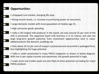 Opportunities• Untapped rural market, changing life style.
• Rising income levels, i.e. increase in purchasing power of consumers.
• Large domestic market with more population of median age 25.
• High consumer goods spending.
• India is the largest milk producer in the world, yet only around 15 per cent of the
milk is processed. The organized liquid milk business is in its infancy and also has
large long-term growth potential. Even investment opportunities exist in valueadded products like desserts, puddings etc.
• Only about 10-12 per cent of output is processed and consumed in packaged form,
thus highlighting the huge potential.
• India is under penetrated in many FMCG categories as shown in below diagram.
With rise in per capita incomes and awareness, the growth potential is huge.
• Lower price and smaller packs are also likely to drive potential up trading for major
FMCG products

 
