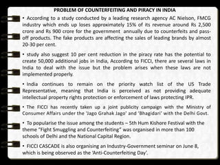 PROBLEM OF COUNTERFEITING AND PIRACY IN INDIA
• According to a study conducted by a leading research agency AC Nielson, FMCG
industry which ends up loses approximately 15% of its revenue around Rs 2,500
crore and Rs 900 crore for the government annually due to counterfeits and passoff products. The fake products are affecting the sales of leading brands by almost
20-30 per cent.
• study also suggest 10 per cent reduction in the piracy rate has the potential to
create 50,000 additional jobs in India, According to FICCI, there are several laws in
India to deal with the issue but the problem arises when these laws are not
implemented properly.
• India continues to remain on the priority watch list of the US Trade
Representative, meaning that India is perceived as not providing adequate
intellectual property rights protection or enforcement of laws protecting IPR.
• The FICCI has recently taken up a joint publicity campaign with the Ministry of
Consumer Affairs under the ‘Jago Grahak Jago’ and ‘Bhagidari’ with the Delhi Govt.

• To popularise the issue among the students – 5th Hum Kishore Festival with the
theme “Fight Smuggling and Counterfeiting” was organised in more than 100
schools of Delhi and the National Capital Region.
• FICCI CASCADE is also organising an Industry-Government seminar on June 8,
which is being observed as the ‘Anti-Counterfeiting Day’.

 