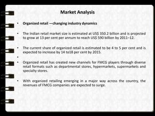 Market Analysis
•

Organized retail —changing industry dynamics

•

The Indian retail market size is estimated at US$ 350.2 billion and is projected
to grow at 13 per cent per annum to reach US$ 590 billion by 2011–12.

•

The current share of organized retail is estimated to be 4 to 5 per cent and is
expected to increase by 14 to18 per cent by 2015.

•
•

•

Organized retail has created new channels for FMCG players through diverse
retail formats such as departmental stores, hypermarkets, supermarkets and
specialty stores.
With organized retailing emerging in a major way across the country, the
revenues of FMCG companies are expected to surge.

 