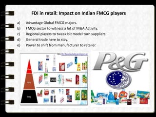 FDI in retail: Impact on Indian FMCG players
a)
b)
c)
d)
e)

Advantage Global FMCG majors.
FMCG sector to witness a lot of M&A Activity.
Regional players to tweak biz model turn suppliers.
General trade here to stay.
Power to shift from manufacturer to retailer.

 