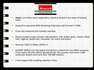 •

Amul is an Indian dairy cooperative, based at Anand in the state of Gujarat,
India.

•

Gujarat Co-operative Milk Marketing Federation Ltd Formed in 1946,

•

It has also ventured into markets overseas.

•

Amul's product range includes milk powders, milk, butter, ghee, cheese, Masti
Dahi, Yoghurt, Buttermilk, chocolate, ice cream and others.

•

Revenue US$2.15 billion (2010–11

•

GCMMF (AMUL) has the largest distribution network for any FMCG company.
It has nearly 50 sales offices spread all over the country, more than 5 000
wholesale dealers and more than 700 000 retailers.

•

It has Largest milk handling capacity in Asia.

 