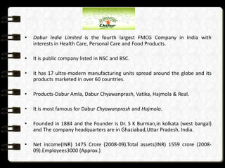 •

Dabur India Limited is the fourth largest FMCG Company in India with
interests in Health Care, Personal Care and Food Products.

•

It is public company listed in NSC and BSC.

•

it has 17 ultra-modern manufacturing units spread around the globe and its
products marketed in over 60 countries.

•

Products-Dabur Amla, Dabur Chyawanprash, Vatika, Hajmola & Real.

•

It is most famous for Dabur Chyawanprash and Hajmola.

•

Founded in 1884 and the Founder is Dr. S K Burman,in kolkata (west bangal)
and The company headquarters are in Ghaziabad,Uttar Pradesh, India.

•

Net income(INR) 1475 Crore (2008-09).Total assets(INR) 1559 crore (200809).Employees3000 (Approx.)

 