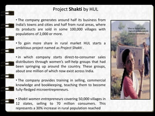 Project Shakti by HUL
• The company generates around half its business from
India’s towns and cities and half from rural areas, where
its products are sold in some 100,000 villages with
populations of 2,000 or more.
• To gain more share in rural market HUL starts a
ambitious project named as Project Shakti .
• in which company starts direct-to-consumer sales
distributors through women’s self-help groups that had
been springing up around the country. These groups,
about one million of which now exist across India.
• The company provides training in selling, commercial
knowledge and bookkeeping, teaching them to become
fully-fledged microentrepreneurs.
• Shakti women entrepreneurs covering 50,000 villages in
12 states, selling to 70 million consumers. This
represents a 30% increase in rural population reached

 