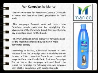 Van Campaign by Marico
• Create awareness for Parachute Coconut Oil Pouch
in towns with less than 20000 population in Tamil
Nadu.

• This campaign Convert loose oil buyers into
Parachute pouch customers, by highlighting the
advantages of the Parachute brand Convince them to
pay a small premium for the brand.
• The Van Campaign aimed exclusively for women and
for the first time conducted by women in male
dominated society.
• according to Marico, substantial increase in sales
reported from the campaign areas A study by Marico
showed a 25% conversion from loose coconut oil
usage to Parachute Pouch Pack, Post Van Campaign
The success of the campaign motivated Marico to
repeat the campaign the following year even in towns
with 1 lakh + population, with excellent results

 