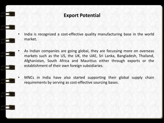 Export Potential
•

India is recognized a cost-effective quality manufacturing base in the world
market.

•

As Indian companies are going global, they are focussing more on overseas
markets such as the US, the UK, the UAE, Sri Lanka, Bangladesh, Thailand,
Afghanistan, South Africa and Mauritius either through exports or the
establishment of their own foreign subsidiaries.

•

MNCs in India have also started supporting their global supply chain
requirements by serving as cost-effective sourcing bases.

 