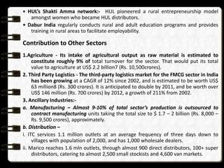 • HUL’s Shakti Amma network:- HUL pioneered a rural entrepreneurship model
   amongst women who became HUL distributors.
• Dabur India regularly conducts rural and adult education programs and provides
   training in rural areas to facilitate employability.

Contribution to Other Sectors
1.Agriculture - Its intake of agricultural output as raw material is estimated to
     constitute roughly 9% of total turnover for the sector. That would put its total
     value to agriculture at US$ 2.2 billion7 (Rs. 10,500crores).
2. Third Party Logistics - The third-party logistics market for the FMCG sector in India
     has been growing at a CAGR of 12% since 2002, and is estimated to be worth US$
     63 million8 (Rs. 300 crores). It is anticipated to double by 2011, and be worth over
     US$ 146 million (Rs. 700 crores) by 2012, a growth of 211% from 2002.
3. Ancillary Industries:-
a. Manufacturing – Almost 9-10% of total sector’s production is outsourced to
     contract manufacturing units taking the total size to $ 1.7 – 2 billion (Rs. 8,000 –
     Rs. 9,500 crores), approximately.
b. Distribution –
i. ITC services 1.1 million outlets at an average frequency of three days down to
     villages with population of 2,000, and has 1,000 wholesale dealers.
ii. Marico reaches 1.6 mln outlets, through almost 900 direct distributors, 100+ super
     distributors, catering to almost 2,500 small stockists and 4,600 van markets.
 