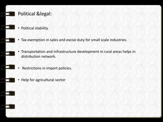 Political &legal:

• Political stability.

• Tax exemption in sales and excise duty for small scale industries.

• Transportation and infrastructure development in rural areas helps in
  distribution network.

• Restrictions in import policies.

• Help for agricultural sector
 