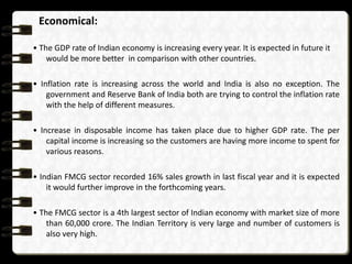Economical:

• The GDP rate of Indian economy is increasing every year. It is expected in future it
    would be more better in comparison with other countries.

• Inflation rate is increasing across the world and India is also no exception. The
    government and Reserve Bank of India both are trying to control the inflation rate
    with the help of different measures.

• Increase in disposable income has taken place due to higher GDP rate. The per
    capital income is increasing so the customers are having more income to spent for
    various reasons.

• Indian FMCG sector recorded 16% sales growth in last fiscal year and it is expected
    it would further improve in the forthcoming years.

• The FMCG sector is a 4th largest sector of Indian economy with market size of more
    than 60,000 crore. The Indian Territory is very large and number of customers is
    also very high.
 