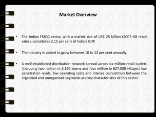 Market Overview



•   The Indian FMCG sector, with a market size of US$ 25 billion (2007–08 retail
    sales), constitutes 2.15 per cent of India’s GDP.

•   The industry is poised to grow between 10 to 12 per cent annually.

•   A well-established distribution network spread across six million retail outlets
    (including two million in 5,160 towns and four million in 627,000 villages) low
    penetration levels, low operating costs and intense competition between the
    organized and unorganized segments are key characteristics of this sector.
 