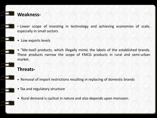 Weakness-

• Lower scope of investing in technology and achieving economies of scale,
especially in small sectors

• Low exports levels

• "Me-tooʺproducts, which illegally mimic the labels of the established brands.
These products narrow the scope of FMCG products in rural and semi-urban
market.

Threats-
• Removal of import restrictions resulting in replacing of domestic brands

• Tax and regulatory structure

• Rural demand is cyclical in nature and also depends upon monsoon.
 