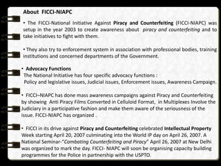 About FICCI-NIAPC
• The FICCI-National Initiative Against Piracy and Counterfeiting (FICCI-NIAPC) was
setup in the year 2003 to create awareness about piracy and counterfeiting and to
take initiatives to fight with them.

• They also try to enforcement system in association with professional bodies, training
institutions and concerned departments of the Government.

• Advocacy Functions
 The National Initiative has four specific advocacy functions :
 Policy and legislative issues, Judicial issues, Enforcement issues, Awareness Campaign.

• FICCI–NIAPC has done mass awareness campaigns against Piracy and Counterfeiting
by showing Anti Piracy Films Converted in Celluloid Format, in Multiplexes Involve the
Judiciary in a participative fashion and make them aware of the seriousness of the
issue. FICCI-NIAPC has organized .

• FICCI in its drive against Piracy and Counterfeiting celebrated Intellectual Property
Week starting April 20, 2007 culminating into the World IP day on April 26, 2007. A
National Seminar-“Combating Counterfeiting and Piracy” April 26, 2007 at New Delhi
was organized to mark the day. FICCI- NIAPC will soon be organising capacity building
programmes for the Police in partnership with the USPTO.
 