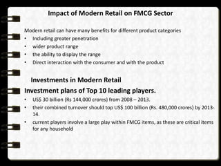 Impact of Modern Retail on FMCG Sector

Modern retail can have many benefits for different product categories
• Including greater penetration
• wider product range
• the ability to display the range
• Direct interaction with the consumer and with the product


  Investments in Modern Retail
Investment plans of Top 10 leading players.
•   US$ 30 billion (Rs 144,000 crores) from 2008 – 2013.
•   their combined turnover should top US$ 100 billion (Rs. 480,000 crores) by 2013-
    14.
•   current players involve a large play within FMCG items, as these are critical items
    for any household
 
