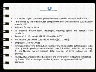 •   It is India's largest consumer goods company based in Mumbai, Maharashtra.
•    It is owned by the British-Dutch company Unilever which controls 52% majority
    stake in HUL.
•   HUL was formed in 1933.
•   Its products include foods, beverages, cleaning agents and personal care
    products.
•   Revenue22,116 crore (US$4.03 billion)(2011-2012)
•   Net income2,691 crore (US$489.76 million)(2011-2012)
•   Employees-16,500 (2011)
•   Hindustan Unilever's distribution covers over 2 million retail outlets across India
    directly and its products are available in over 6.4 million outlets in the country.
    As per Nielsen market research data, two out of three Indians use HUL
    products.
•   In 2012, HUL was recognised as one of the world's most innovative companies
    by Forbes. With a ranking of number 6, it was the highest ranked FMCG
    company.
 