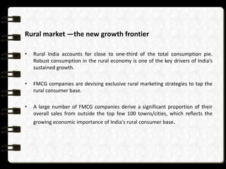 Rural market —the new growth frontier

•   Rural India accounts for close to one-third of the total consumption pie.
    Robust consumption in the rural economy is one of the key drivers of India’s
    sustained growth.

•   FMCG companies are devising exclusive rural marketing strategies to tap the
    rural consumer base.

•   A large number of FMCG companies derive a significant proportion of their
    overall sales from outside the top few 100 towns/cities, which reflects the
    growing economic importance of India's rural consumer base.
 
